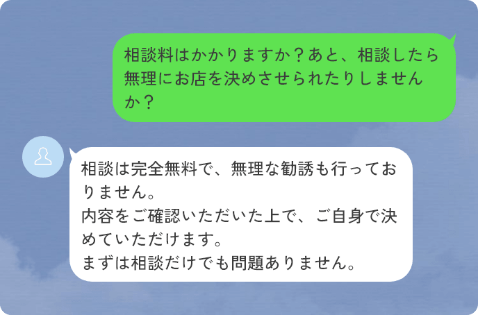 質問：相談料はかかりますか？あと、相談したら無理にお店を決めさせられたりしませんか？　回答：相談は完全無料で、無理な勧誘も行っておりません。内容をご確認いただいた上で、ご自身で決めていただけます。まずは相談だけでも問題ありません。